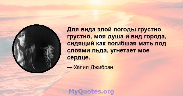 Для вида злой погоды грустно грустно, моя душа и вид города, сидящий как погибшая мать под слоями льда, угнетает мое сердце.