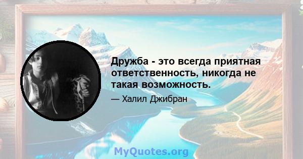 Дружба - это всегда приятная ответственность, никогда не такая возможность.