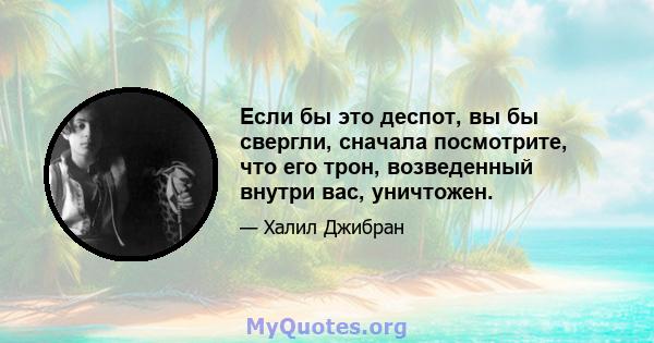 Если бы это деспот, вы бы свергли, сначала посмотрите, что его трон, возведенный внутри вас, уничтожен.