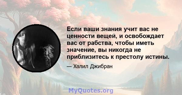 Если ваши знания учит вас не ценности вещей, и освобождает вас от рабства, чтобы иметь значение, вы никогда не приблизитесь к престолу истины.