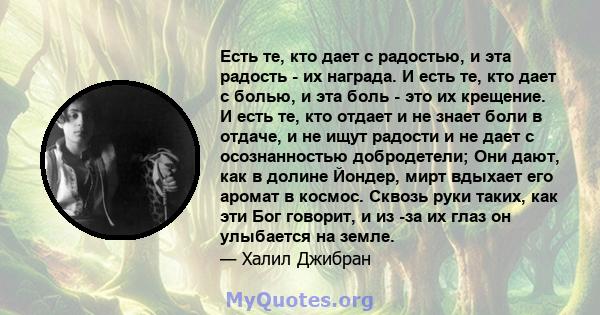 Есть те, кто дает с радостью, и эта радость - их награда. И есть те, кто дает с болью, и эта боль - это их крещение. И есть те, кто отдает и не знает боли в отдаче, и не ищут радости и не дает с осознанностью