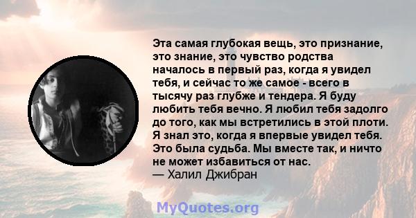 Эта самая глубокая вещь, это признание, это знание, это чувство родства началось в первый раз, когда я увидел тебя, и сейчас то же самое - всего в тысячу раз глубже и тендера. Я буду любить тебя вечно. Я любил тебя