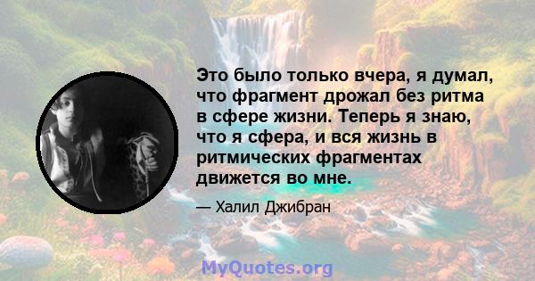 Это было только вчера, я думал, что фрагмент дрожал без ритма в сфере жизни. Теперь я знаю, что я сфера, и вся жизнь в ритмических фрагментах движется во мне.