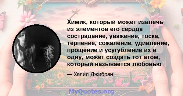 Химик, который может извлечь из элементов его сердца сострадание, уважение, тоска, терпение, сожаление, удивление, прощение и усугубление их в одну, может создать тот атом, который называется любовью