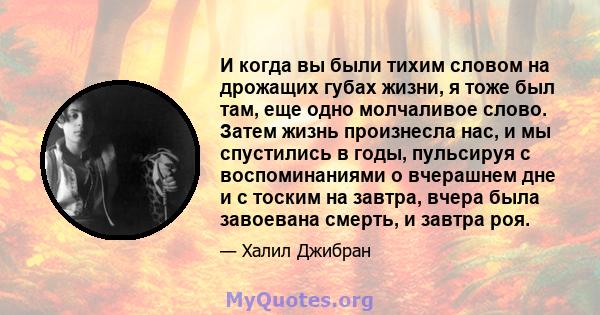 И когда вы были тихим словом на дрожащих губах жизни, я тоже был там, еще одно молчаливое слово. Затем жизнь произнесла нас, и мы спустились в годы, пульсируя с воспоминаниями о вчерашнем дне и с тоским на завтра, вчера 