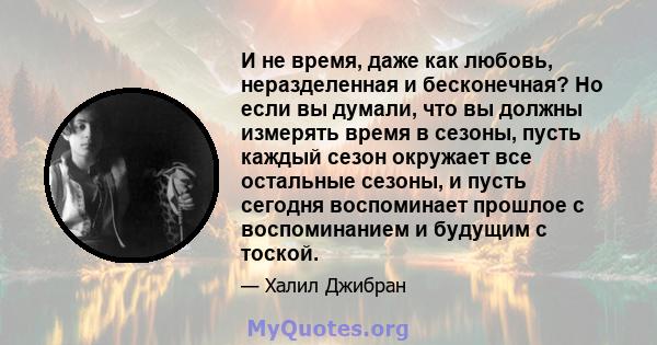 И не время, даже как любовь, неразделенная и бесконечная? Но если вы думали, что вы должны измерять время в сезоны, пусть каждый сезон окружает все остальные сезоны, и пусть сегодня воспоминает прошлое с воспоминанием и 