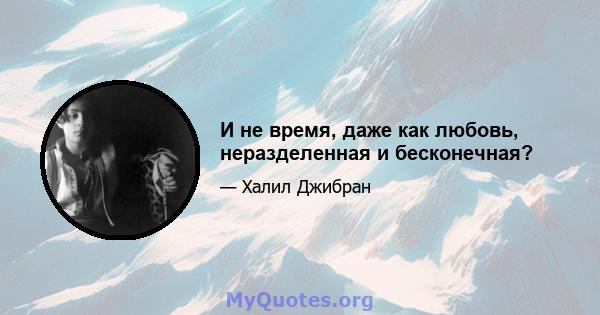 И не время, даже как любовь, неразделенная и бесконечная?