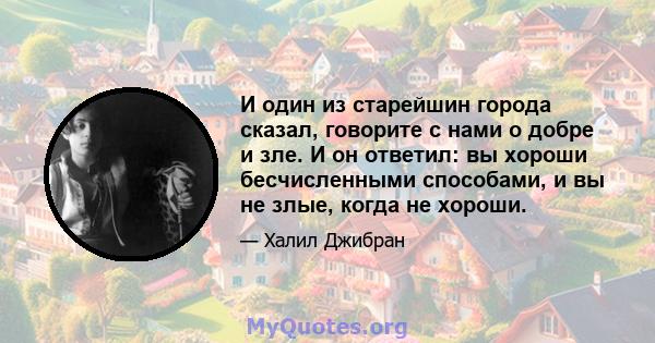 И один из старейшин города сказал, говорите с нами о добре и зле. И он ответил: вы хороши бесчисленными способами, и вы не злые, когда не хороши.