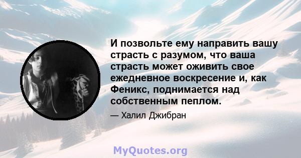 И позвольте ему направить вашу страсть с разумом, что ваша страсть может оживить свое ежедневное воскресение и, как Феникс, поднимается над собственным пеплом.