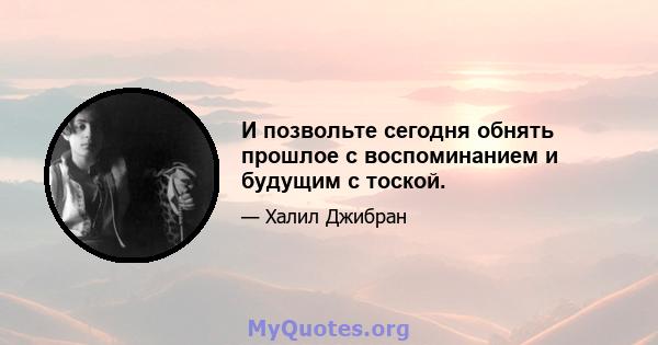 И позвольте сегодня обнять прошлое с воспоминанием и будущим с тоской.