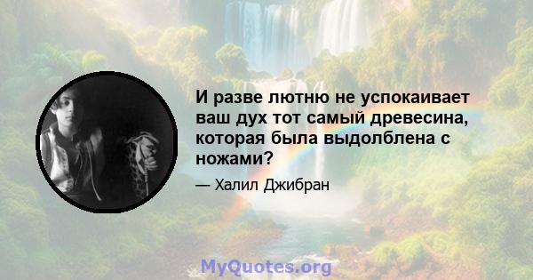 И разве лютню не успокаивает ваш дух тот самый древесина, которая была выдолблена с ножами?