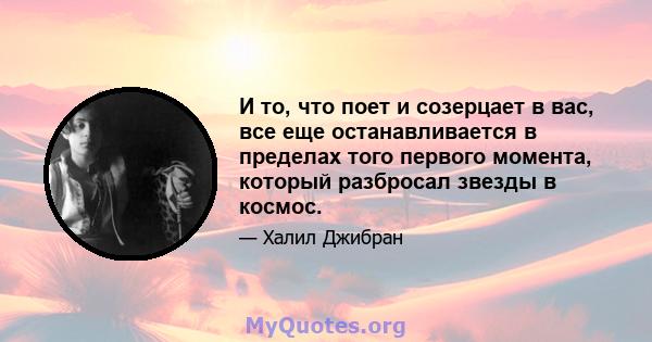 И то, что поет и созерцает в вас, все еще останавливается в пределах того первого момента, который разбросал звезды в космос.