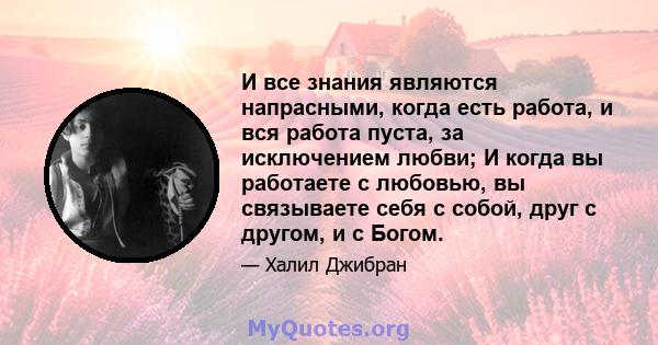 И все знания являются напрасными, когда есть работа, и вся работа пуста, за исключением любви; И когда вы работаете с любовью, вы связываете себя с собой, друг с другом, и с Богом.