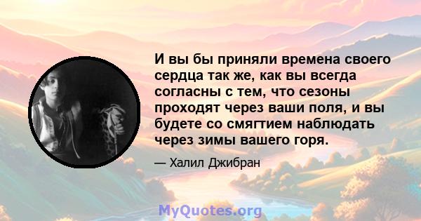 И вы бы приняли времена своего сердца так же, как вы всегда согласны с тем, что сезоны проходят через ваши поля, и вы будете со смягтием наблюдать через зимы вашего горя.