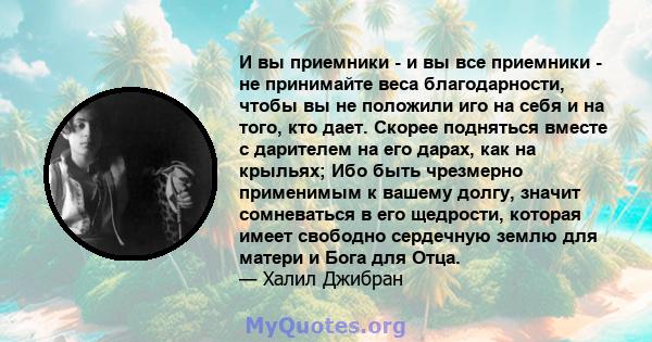 И вы приемники - и вы все приемники - не принимайте веса благодарности, чтобы вы не положили иго на себя и на того, кто дает. Скорее подняться вместе с дарителем на его дарах, как на крыльях; Ибо быть чрезмерно