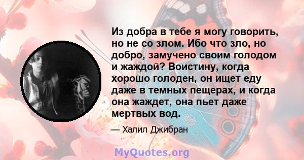 Из добра в тебе я могу говорить, но не со злом. Ибо что зло, но добро, замучено своим голодом и жаждой? Воистину, когда хорошо голоден, он ищет еду даже в темных пещерах, и когда она жаждет, она пьет даже мертвых вод.