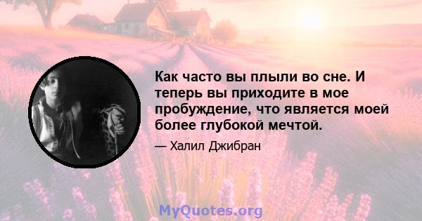 Как часто вы плыли во сне. И теперь вы приходите в мое пробуждение, что является моей более глубокой мечтой.