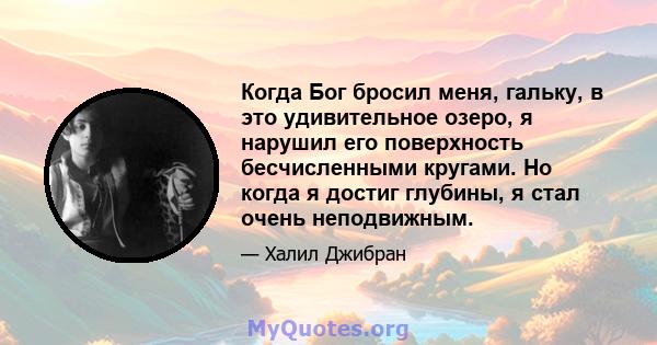 Когда Бог бросил меня, гальку, в это удивительное озеро, я нарушил его поверхность бесчисленными кругами. Но когда я достиг глубины, я стал очень неподвижным.