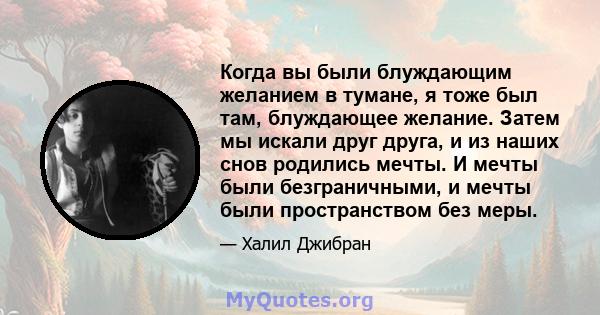 Когда вы были блуждающим желанием в тумане, я тоже был там, блуждающее желание. Затем мы искали друг друга, и из наших снов родились мечты. И мечты были безграничными, и мечты были пространством без меры.