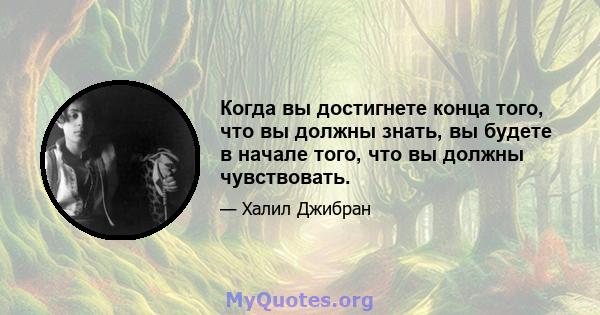 Когда вы достигнете конца того, что вы должны знать, вы будете в начале того, что вы должны чувствовать.