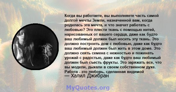 Когда вы работаете, вы выполняете часть самой долгой мечты Земли, назначенной вам, когда родилась эта мечта, и что значит работать с любовью? Это плести ткань с помощью нитей, нарисованных от вашего сердца, даже как