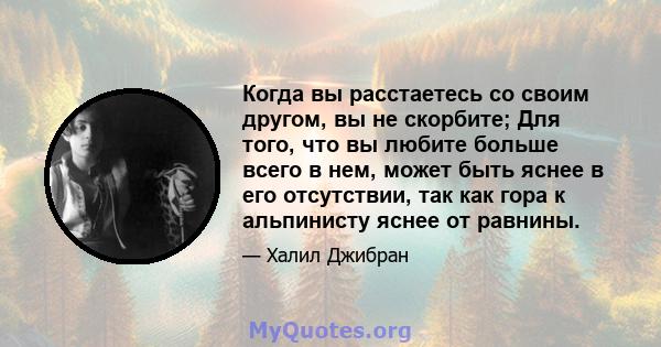 Когда вы расстаетесь со своим другом, вы не скорбите; Для того, что вы любите больше всего в нем, может быть яснее в его отсутствии, так как гора к альпинисту яснее от равнины.