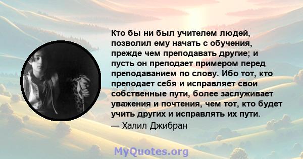 Кто бы ни был учителем людей, позволил ему начать с обучения, прежде чем преподавать другие; и пусть он преподает примером перед преподаванием по слову. Ибо тот, кто преподает себя и исправляет свои собственные пути,