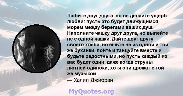 Любите друг друга, но не делайте ущерб любви: пусть это будет движущимся морем между берегами ваших душ. Наполните чашку друг друга, но выпейте не с одной чашки. Дайте друг другу своего хлеба, но ешьте не из одной и той 