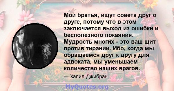 Мои братья, ищут совета друг о друге, потому что в этом заключается выход из ошибки и бесполезного покаяния. Мудрость многих - это ваш щит против тирании. Ибо, когда мы обращаемся друг к другу для адвоката, мы уменьшаем 