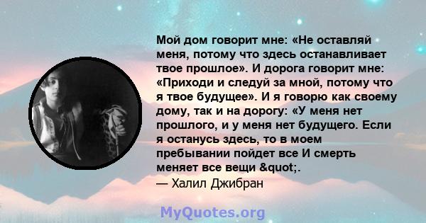 Мой дом говорит мне: «Не оставляй меня, потому что здесь останавливает твое прошлое». И дорога говорит мне: «Приходи и следуй за мной, потому что я твое будущее». И я говорю как своему дому, так и на дорогу: «У меня нет 