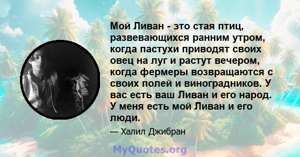 Мой Ливан - это стая птиц, развевающихся ранним утром, когда пастухи приводят своих овец на луг и растут вечером, когда фермеры возвращаются с своих полей и виноградников. У вас есть ваш Ливан и его народ. У меня есть