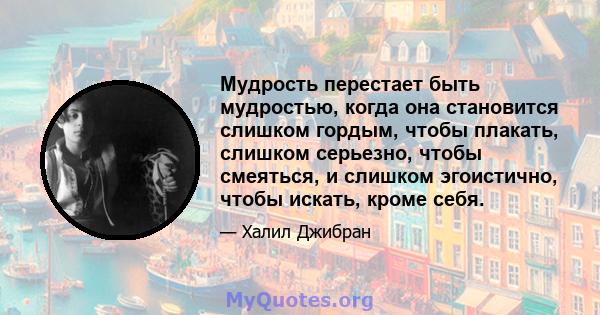 Мудрость перестает быть мудростью, когда она становится слишком гордым, чтобы плакать, слишком серьезно, чтобы смеяться, и слишком эгоистично, чтобы искать, кроме себя.