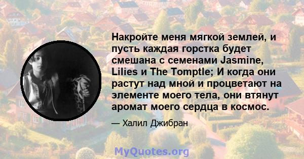 Накройте меня мягкой землей, и пусть каждая горстка будет смешана с семенами Jasmine, Lilies и The Tomptle; И когда они растут над мной и процветают на элементе моего тела, они втянут аромат моего сердца в космос.