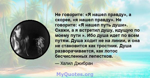 Не говорите: «Я нашел правду», а скорее, «я нашел правду». Не говорите: «Я нашел путь души». Скажи, а я встретил душу, идущую по моему пути ». Ибо душа идет по всем путям. Душа ходит не на линии, и она не становится как 