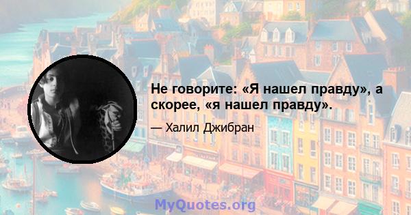 Не говорите: «Я нашел правду», а скорее, «я нашел правду».