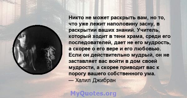 Никто не может раскрыть вам, но то, что уже лежит наполовину засну, в раскрытии ваших знаний. Учитель, который ходит в тени храма, среди его последователей, дает не его мудрость, а скорее о его вере и его любовью. Если