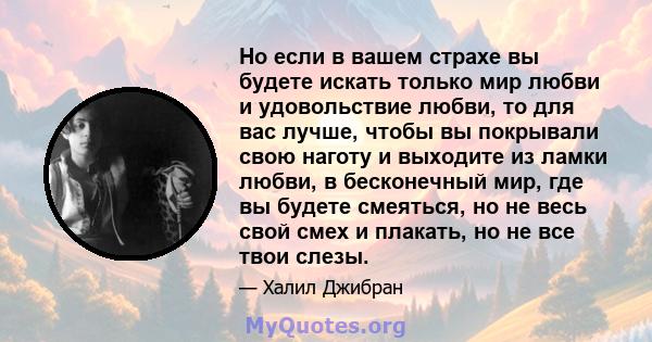 Но если в вашем страхе вы будете искать только мир любви и удовольствие любви, то для вас лучше, чтобы вы покрывали свою наготу и выходите из ламки любви, в бесконечный мир, где вы будете смеяться, но не весь свой смех