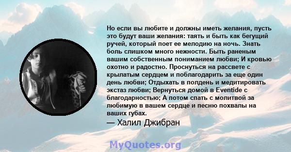 Но если вы любите и должны иметь желания, пусть это будут ваши желания: таять и быть как бегущий ручей, который поет ее мелодию на ночь. Знать боль слишком много нежности. Быть раненым вашим собственным пониманием