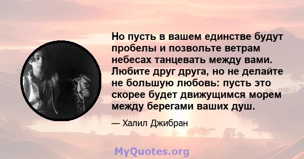 Но пусть в вашем единстве будут пробелы и позвольте ветрам небесах танцевать между вами. Любите друг друга, но не делайте не большую любовь: пусть это скорее будет движущимся морем между берегами ваших душ.