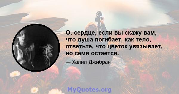 О, сердце, если вы скажу вам, что душа погибает, как тело, ответьте, что цветок увязывает, но семя остается.