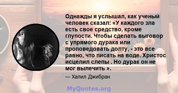 Однажды я услышал, как ученый человек сказал: «У каждого зла есть свое средство, кроме глупости. Чтобы сделать выговор с упрямого дурака или проповедовать долту, - это все равно, что писать на воде. Христос исцелил