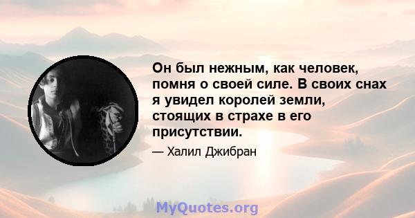 Он был нежным, как человек, помня о своей силе. В своих снах я увидел королей земли, стоящих в страхе в его присутствии.