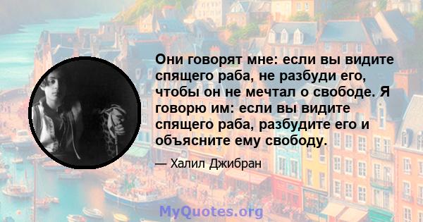 Они говорят мне: если вы видите спящего раба, не разбуди его, чтобы он не мечтал о свободе. Я говорю им: если вы видите спящего раба, разбудите его и объясните ему свободу.