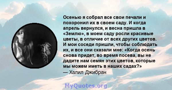 Осенью я собрал все свои печали и похоронил их в своем саду. И когда апрель вернулся, и весна пришла в «Землю», в моем саду росли красивые цветы, в отличие от всех других цветов. И мои соседи пришли, чтобы соблюдать их, 