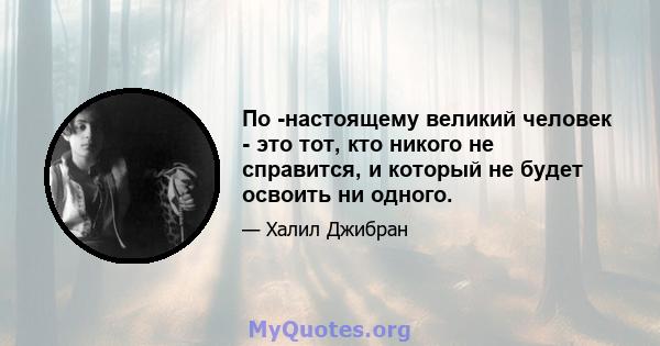 По -настоящему великий человек - это тот, кто никого не справится, и который не будет освоить ни одного.