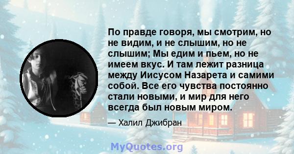 По правде говоря, мы смотрим, но не видим, и не слышим, но не слышим; Мы едим и пьем, но не имеем вкус. И там лежит разница между Иисусом Назарета и самими собой. Все его чувства постоянно стали новыми, и мир для него