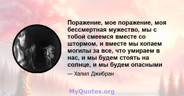 Поражение, мое поражение, моя бессмертная мужество, мы с тобой смеемся вместе со штормом, и вместе мы копаем могилы за все, что умираем в нас, и мы будем стоять на солнце, и мы будем опасными