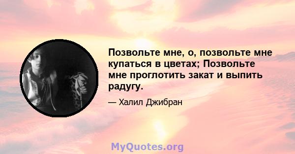 Позвольте мне, о, позвольте мне купаться в цветах; Позвольте мне проглотить закат и выпить радугу.