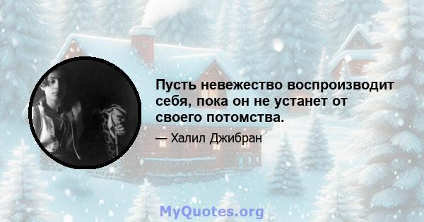 Пусть невежество воспроизводит себя, пока он не устанет от своего потомства.