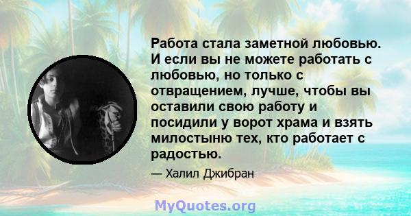 Работа стала заметной любовью. И если вы не можете работать с любовью, но только с отвращением, лучше, чтобы вы оставили свою работу и посидили у ворот храма и взять милостыню тех, кто работает с радостью.